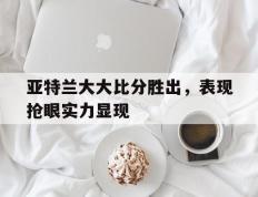 开云体育入口-关于亚特兰大大比分胜出，表现抢眼实力显现的信息