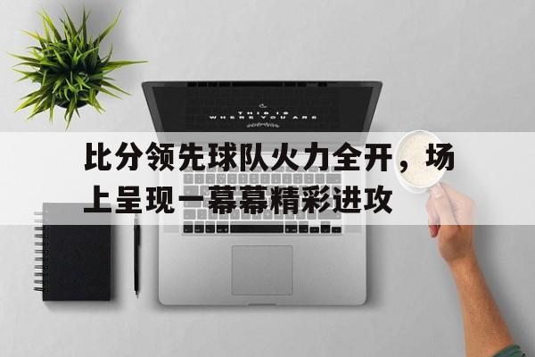 开云体育官网-比分领先球队火力全开，场上呈现一幕幕精彩进攻的简单介绍