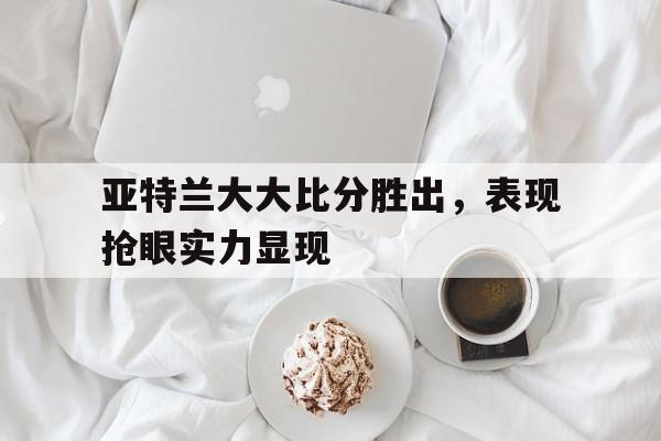开云体育入口-关于亚特兰大大比分胜出，表现抢眼实力显现的信息